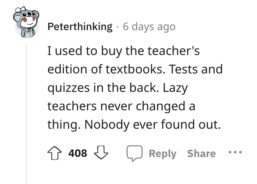 angle - Peterthinking 6 days ago I used to buy the teacher's edition of textbooks. Tests and quizzes in the back. Lazy teachers never changed a thing. Nobody ever found out. 408